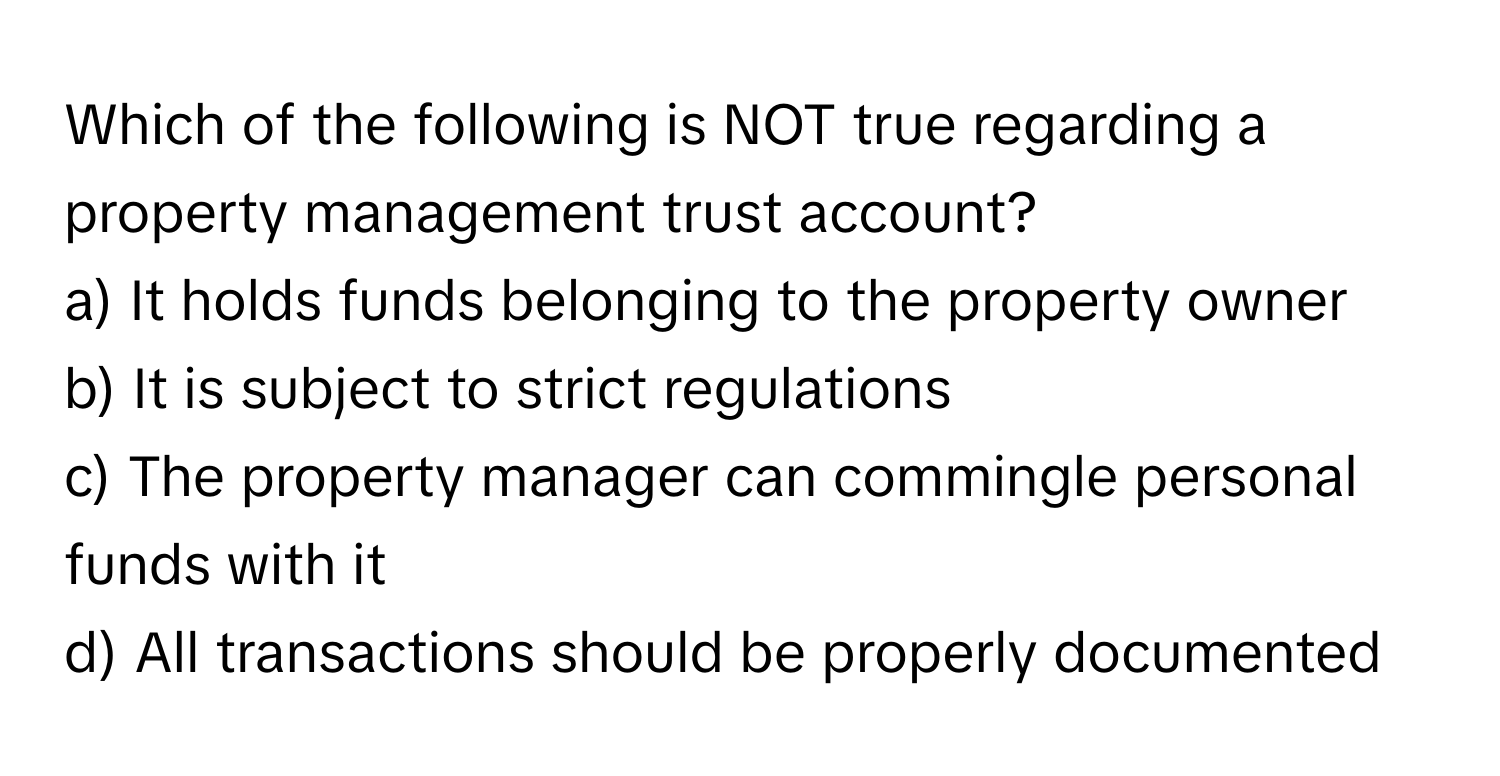 Which of the following is NOT true regarding a property management trust account?

a) It holds funds belonging to the property owner
b) It is subject to strict regulations
c) The property manager can commingle personal funds with it
d) All transactions should be properly documented