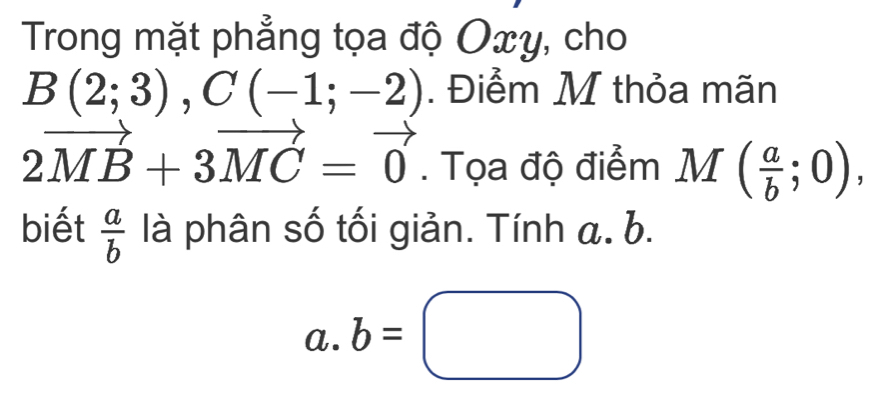 Trong mặt phẳng tọa độ Oxy, cho
B(2;3), C(-1;-2). Điểm M thỏa mãn
2vector MB+3vector MC=vector 0. Tọa độ điểm M ( a/b ;0), 
biết  a/b  là phân số tối giản. Tính a. b. 
a. b=□