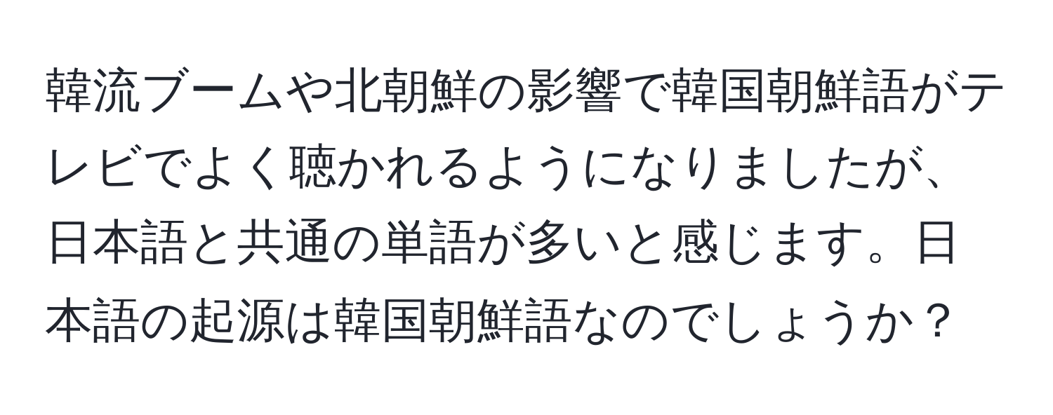 韓流ブームや北朝鮮の影響で韓国朝鮮語がテレビでよく聴かれるようになりましたが、日本語と共通の単語が多いと感じます。日本語の起源は韓国朝鮮語なのでしょうか？