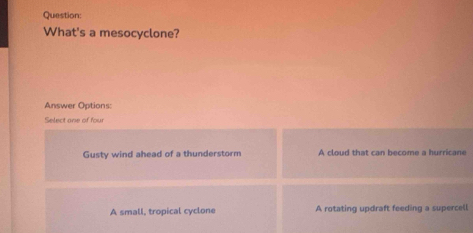 What's a mesocyclone?
Answer Options:
Select one of four
Gusty wind ahead of a thunderstorm A cloud that can become a hurricane
A small, tropical cyclone A rotating updraft feeding a supercell