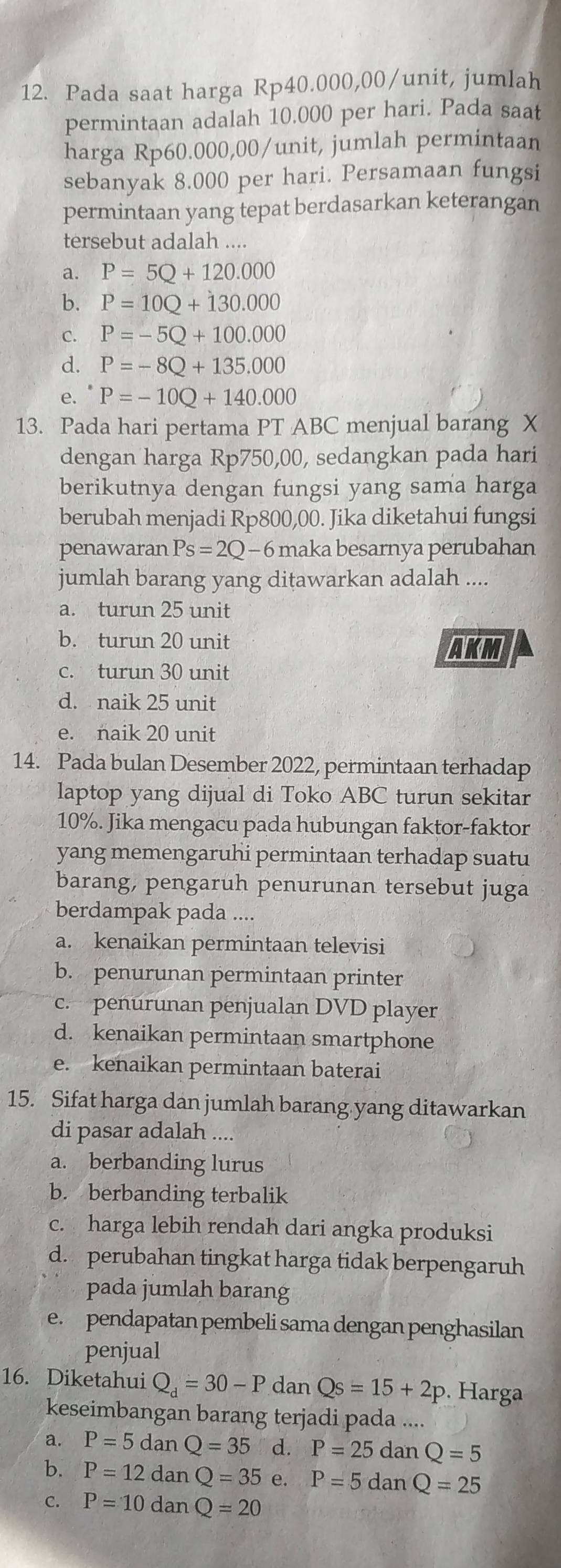 Pada saat harga Rp40.000,00/unit, jumlah
permintaan adalah 10.000 per hari. Pada saat
harga Rp60.000,00/unit, jumlah permintaan
sebanyak 8.000 per hari. Persamaan fungsi
permintaan yang tepat berdasarkan keterangan
tersebut adalah ....
a. P=5Q+120.000
b. P=10Q+130.000
C. P=-5Q+100.000
d. P=-8Q+135.000
P=-10Q+140.000
13. Pada hari pertama PT ABC menjual barang X
dengan harga Rp750,00, sedangkan pada hari
berikutnya dengan fungsi yang sama harga
berubah menjadi Rp800,00. Jika diketahui fungsi
penawaran Ps=2Q-6 maka besarnya perubahan 
jumlah barang yang ditawarkan adalah ....
a. turun 25 unit
b. turun 20 unit AKM
c. turun 30 unit
d. naik 25 unit
e. naik 20 unit
14. Pada bulan Desember 2022, permintaan terhadap
laptop yang dijual di Toko ABC turun sekitar
10%. Jika mengacu pada hubungan faktor-faktor
yang memengaruhi permintaan terhadap suatu
barang, pengaruh penurunan tersebut juga
berdampak pada ....
a. kenaikan permintaan televisi
b. penurunan permintaan printer
c. penurunan penjualan DVD player
d. kenaikan permintaan smartphone
e. kenaikan permintaan baterai
15. Sifat harga dan jumlah barang yang ditawarkan
di pasar adalah ....
a. berbanding lurus
b. berbanding terbalik
c. harga lebih rendah dari angka produksi
d. perubahan tingkat harga tidak berpengaruh
pada jumlah barang
e. pendapatan pembeli sama dengan penghasilan
penjual
16. Diketahui Q_d=30-P dan Qs=15+2p. Harga
keseimbangan barang terjadi pada ....
a. P=5 dan Q=35 d. P=25danQ=5
b. P=12 dan Q=35 e P=5danQ=25
C. P=10 dan Q=20