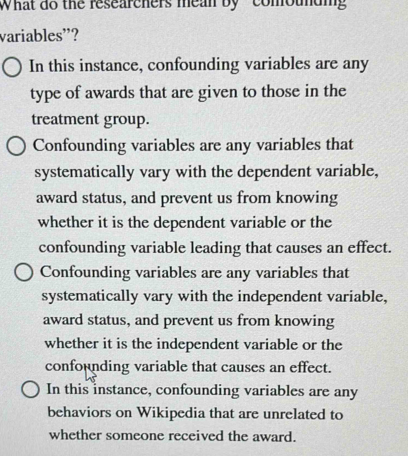 What do the researchers mean by " comouung
variables'?
In this instance, confounding variables are any
type of awards that are given to those in the
treatment group.
Confounding variables are any variables that
systematically vary with the dependent variable,
award status, and prevent us from knowing
whether it is the dependent variable or the
confounding variable leading that causes an effect.
Confounding variables are any variables that
systematically vary with the independent variable,
award status, and prevent us from knowing
whether it is the independent variable or the
confounding variable that causes an effect.
In this instance, confounding variables are any
behaviors on Wikipedia that are unrelated to
whether someone received the award.