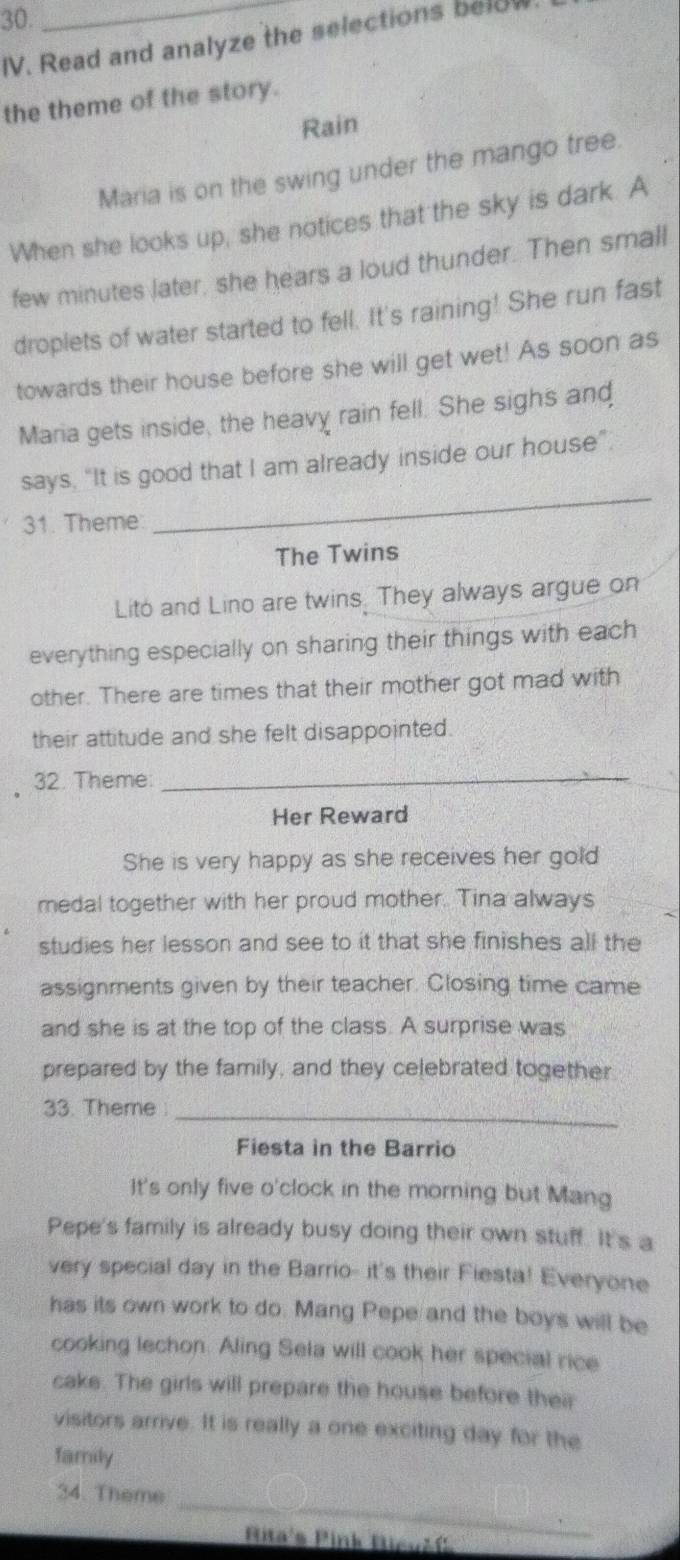 Read and analyze the selections below 
the theme of the story. 
Rain 
Maria is on the swing under the mango tree. 
When she looks up, she notices that the sky is dark. A 
few minutes later, she hears a loud thunder. Then small 
droplets of water started to fell. It's raining! She run fast 
towards their house before she will get wet! As soon as 
Maria gets inside, the heavy rain fell. She sighs and 
says, “It is good that I am already inside our house”. 
31. Theme: 
_ 
The Twins 
Lito and Lino are twins. They always argue on 
everything especially on sharing their things with each 
other. There are times that their mother got mad with 
their attitude and she felt disappointed. 
32. Theme:_ 
Her Reward 
She is very happy as she receives her gold 
medal together with her proud mother. Tina always 
studies her lesson and see to it that she finishes all the 
assignments given by their teacher. Closing time came 
and she is at the top of the class. A surprise was 
prepared by the family, and they celebrated together 
33. Theme_ 
Fiesta in the Barrio 
It's only five o'clock in the morning but Mang 
Pepe's family is already busy doing their own stuff. It's a 
very special day in the Barrio- it's their Fiesta! Everyone 
has its own work to do. Mang Pepe and the boys will be 
cooking lechon. Aling Sela will cook her special rice 
cake. The girls will prepare the house before their 
visitors arrive. It is really a one exciting day for the 
family 
_ 
34. Theme 
Pita's Pink Hieušf