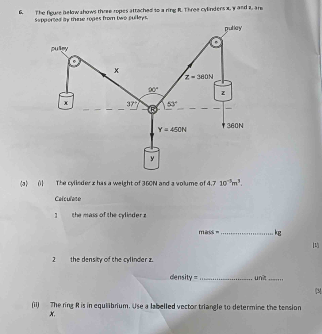 The figure below shows three ropes attached to a ring R. Three cylinders x, y and z, are 
supported by these ropes from two pulleys. 
pulley 
。 
pulley
x
Z=360N
90°
z
x
37° 53°
R
Y=450N
360N
y
(a) (i) The cylinder z has a weight of 360N and a volume of 4.7 10^(-3)m^3. 
Calculate 
1 the mass of the cylinder z
m ass= _
kg
[1] 
2 the density of the cylinder z. 
density = _unit_ 
[3] 
(ii) The ring R is in equilibrium. Use a labelled vector triangle to determine the tension
X.