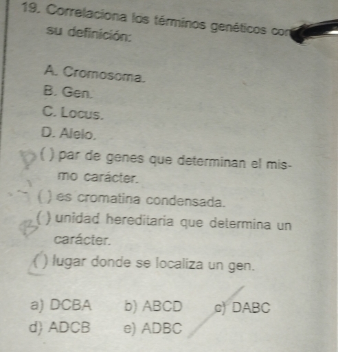 Correlaciona los términos genéticos con
su definición:
A. Cromosoma.
B. Gen.
C. Locus.
D. Alelo.
| ) par de genes que determinan el mis-
mo carácter.
( ) es cromatina condensada.
) unidad hereditaria que determina un
carácter.
( ) lugar donde se localiza un gen.
a) DCBA b) ABCD c) DABC
d) ADCB e) ADBC