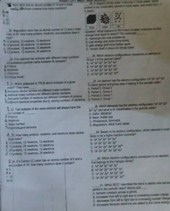 Neon atom has an atomic number of 10 and a mass . A diagrar stiows water iclecdes in tee states rigi
dey of sotope contains how many neutrons? packed in ice, moderatelly spaced in iould water, and widelly upor '
B12
C Z2
D 32
29 Magnesium atom has an atomic number of 12 and a mass
mber of 24. Hew many protons, neutrons, and electrons does it Guestion. What happens to the of water molecules as hey
rtain? change from liquid to steam? The molecules_
A. 12 protons, 12 neutrans, 12 electrons A. regrrange into new substances.
B.12 protons, 24 neutrons, 12 electrons B. lose energy and move more slowly.
G. 24 protons, 12 neutrons, 12 electrons C. gain onergy and move further apart.
D-12 protons, 12 neutrons, 24 electrons D. remain fixed in place but vibrate faster
30. If an element has isotopes with different mass numbers, _38. Which electron configunations represents an element in
tch subatomic particle varies between its isotopes? Group 1 of the periodic sable?
A 1a^22a^22p^63a^23p^64a^2
β.Protons B. 16'28'26'36'36'46'
B.Neutrons C 1s^32s^22p^43s^33p^63d^5
C.Eleistronn
D. 1n^22s^22p^03s^23p^03d^(10)
DEnorgy levels
) 1 Which statement is TRUE about isotopes of a given 37. An element has the electros configuration 1o^32s^220°30°
iment? They have To which perlod and group does it bellong in the cenodic uaible?
I the same atomic number but different mass numbers. A. Perlod 3, Group 2
8 identical mass numbers but different atomic numbers. B. Parlod 2, Group 2
the same number of neutrons but different numbers of protons. C. Perlod 3, Group 1
O different chemical properties due to varying numbers of electrons D. Period 2, Group 1
() 32. Two isotopes of the same element will always have the _38. Which elements has the stectron configuration 1 4ªº 2:ºª 2pºª
me number of _ 3s^23p° and what is its classification in the periodic table?
A. Sulfur, Metalloid
θ Protons
( Neutrons B. Neon, Noble Gas
C Mass number C. Phosphorus, Nonmetal.
D Electrons and neutrons D. Magnesium, Alkali Earth Metal
A 33. How many protons, neutrons, and electrons does neutral _39. Based on its electron configuration, which element is most
iope have? likely to be a highly reactive nonmetal?
A 12 protons, 12 neutrons, 12 electrons A 1s^22s^22p^63s^23p^5
§ 12 protons, 24 neutrons, 12 electrons B. 1s^22s^22p^63s^23p^0
C 24 protons, 12 neutrons, 12 electrons C. 1s^22s^22p^63s^23p^63d^(10)
D 12 protons, 12 neutrons, 24 electrons D 1s^22s^22p^63s^23p^64s^2
β 34 if a Carbon (C) atom has an atomic number of 6 and a _40. Which electron configurations correspond to an element
ass number of 14, how many neutrons does it contain? that belongs to the Halogen family?
A 1s^22s^32p^63s^33p^5
AB
B. 1s^22s^22p^63s^23p^64s^1
B B 1s^32s^22p^63s^33p^63d^5
C
C 12 1s^22s^22p^63s^33p^63d^(10)
D.
D14
_41. Which BEST describes the trand in ateric size across
perlod in the periodic table? Atomic size_
A remains constant across a perlod.
B. increases from left to right due to increasing nuclear charge.
C. decreases from left to right due to increasing nuclear charge
D. increases because electrons are added to the same energy