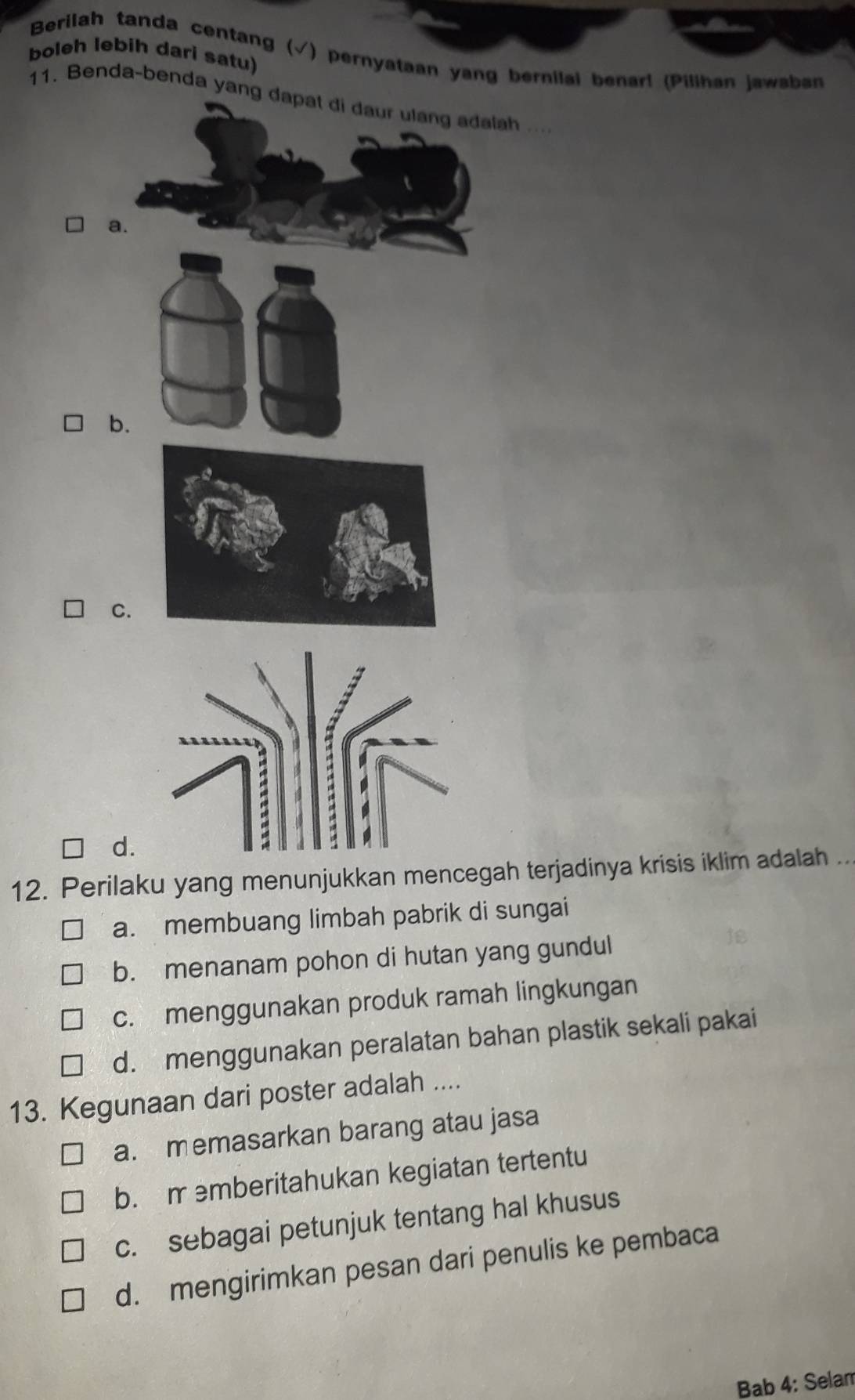 Berilah tanda centang (√) pernyataan yang bernilai benarl (Pilihan jawaban
boleh lebih dari satu)
11. Benda-benda yang...
b.
C.
d.
12. Perilaku yang menunjukkan mencegah terjadinya krisis iklim adalah ...
a. membuang limbah pabrik di sungai
b. menanam pohon di hutan yang gundul
c. menggunakan produk ramah lingkungan
d. menggunakan peralatan bahan plastik sekali pakai
13. Kegunaan dari poster adalah ....
a. memasarkan barang atau jasa
b. m emberitahukan kegiatan tertentu
c. sebagai petunjuk tentang hal khusus
d. mengirimkan pesan dari penulis ke pembaca
Bab 4: Selam