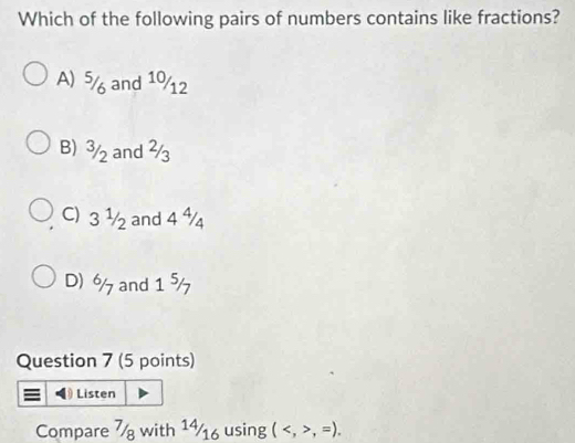 Which of the following pairs of numbers contains like fractions?
A) 5 and 10/12
B) 3/ and ²
C) 3 ½ and 4
D) % and 1 %
Question 7 (5 points)
Listen
Compare 7 with 1½16 using (,=).