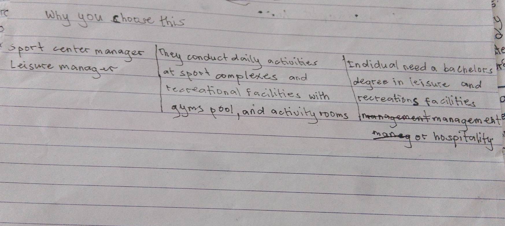 Why you c house this
sport center manager They conduct daily activities Indidual need a bachelors
Leisuce manag+n at sport complexes and
degree in leisure and
recceational facilities with recreations facilities
gyms pool, and activity rooms
hanagemeat
or hospitality