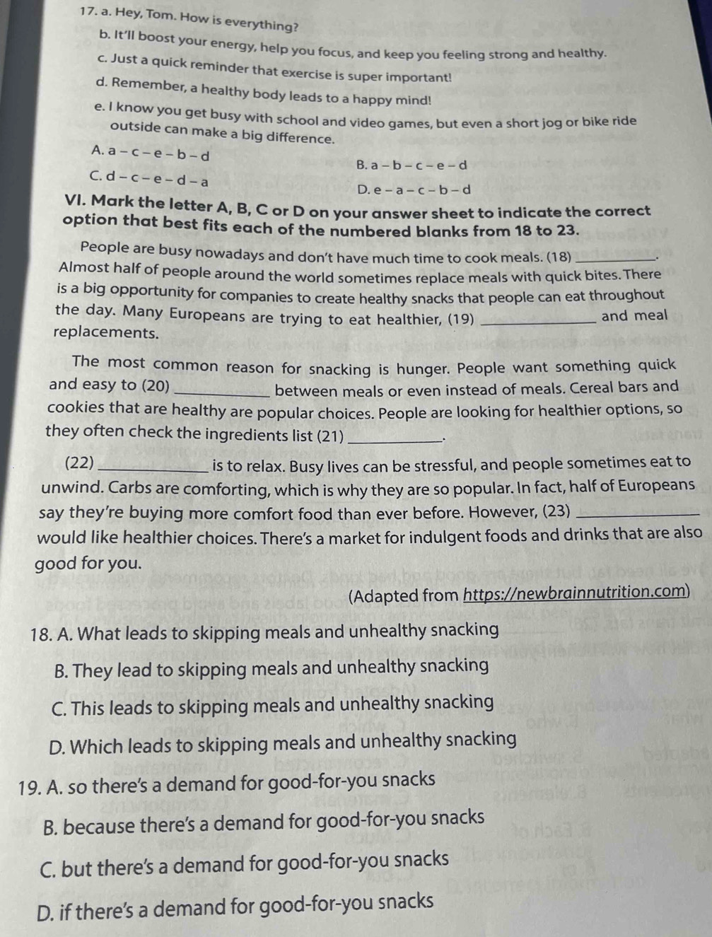 Hey, Tom. How is everything?
b. It’ll boost your energy, help you focus, and keep you feeling strong and healthy.
c. Just a quick reminder that exercise is super important!
d. Remember, a healthy body leads to a happy mind!
e. I know you get busy with school and video games, but even a short jog or bike ride
outside can make a big difference.
A. a-c-e-b-d B. a-b-c-e-d
C. d-c-e-d-a
D. e-a-c-b-d
VI. Mark the letter A, B, C or D on your answer sheet to indicate the correct
option that best fits each of the numbered blanks from 18 to 23.
People are busy nowadays and don’t have much time to cook meals. (18)_
 
Almost half of people around the world sometimes replace meals with quick bites. There
is a big opportunity for companies to create healthy snacks that people can eat throughout
the day. Many Europeans are trying to eat healthier, (19) _and meal
replacements.
The most common reason for snacking is hunger. People want something quick
and easy to (20)_
between meals or even instead of meals. Cereal bars and
cookies that are healthy are popular choices. People are looking for healthier options, so
they often check the ingredients list (21) _.
(22)_ is to relax. Busy lives can be stressful, and people sometimes eat to
unwind. Carbs are comforting, which is why they are so popular. In fact, half of Europeans
say they're buying more comfort food than ever before. However, (23)_
would like healthier choices. There’s a market for indulgent foods and drinks that are also
good for you.
(Adapted from https://newbrainnutrition.com)
18. A. What leads to skipping meals and unhealthy snacking
B. They lead to skipping meals and unhealthy snacking
C. This leads to skipping meals and unhealthy snacking
D. Which leads to skipping meals and unhealthy snacking
19. A. so there's a demand for good-for-you snacks
B. because there's a demand for good-for-you snacks
C. but there's a demand for good-for-you snacks
D. if there’s a demand for good-for-you snacks