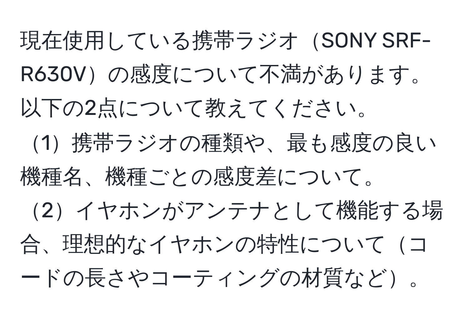 現在使用している携帯ラジオSONY SRF-R630Vの感度について不満があります。以下の2点について教えてください。  
1携帯ラジオの種類や、最も感度の良い機種名、機種ごとの感度差について。  
2イヤホンがアンテナとして機能する場合、理想的なイヤホンの特性についてコードの長さやコーティングの材質など。