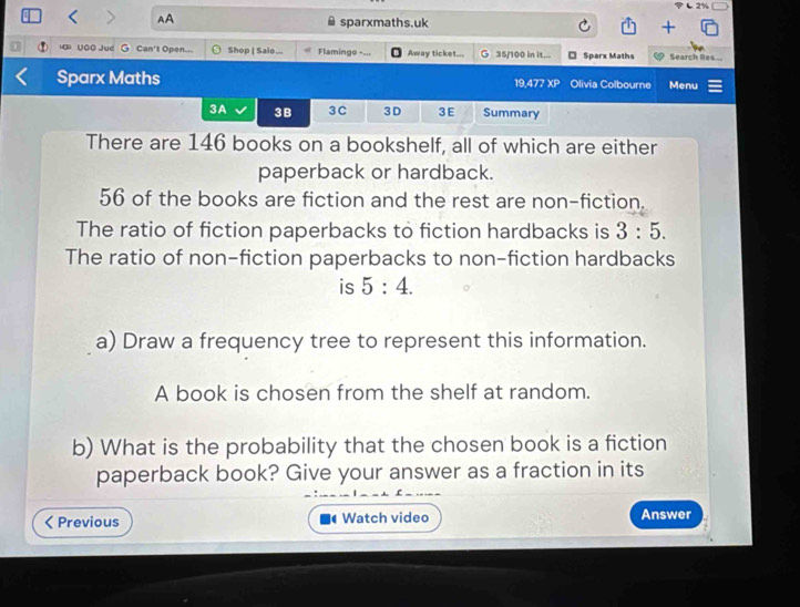 AA 
sparxmaths.uk 
u UGG Jud G Can't Open... Shop | Salo... Flaminge -=.. Away ticket... G 35/100 in it... Sparx Maths Search Res.-- 
Sparx Maths 19,477 XP Olivia Colbourne Menu 
3A 3B 3C 3D 3E Summary 
There are 146 books on a bookshelf, all of which are either 
paperback or hardback.
56 of the books are fiction and the rest are non-fiction. 
The ratio of fiction paperbacks to fiction hardbacks is 3:5. 
The ratio of non-fiction paperbacks to non-fiction hardbacks 
is 5:4. 
a) Draw a frequency tree to represent this information. 
A book is chosen from the shelf at random. 
b) What is the probability that the chosen book is a fiction 
paperback book? Give your answer as a fraction in its 
< Previous Watch video Answer