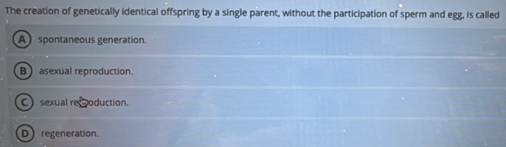 The creation of genetically identical offspring by a single parent, without the participation of sperm and egg, is called
A spontaneous generation.
B) asexual reproduction.
C sexual remoduction.
D regeneration