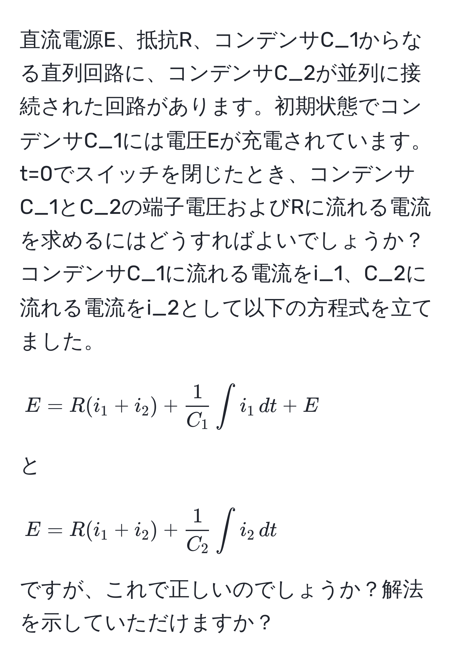 直流電源E、抵抗R、コンデンサC_1からなる直列回路に、コンデンサC_2が並列に接続された回路があります。初期状態でコンデンサC_1には電圧Eが充電されています。t=0でスイッチを閉じたとき、コンデンサC_1とC_2の端子電圧およびRに流れる電流を求めるにはどうすればよいでしょうか？コンデンサC_1に流れる電流をi_1、C_2に流れる電流をi_2として以下の方程式を立てました。[ E = R(i_1 + i_2) +  1/C_1  ∈t i_1 , dt + E ] と [ E = R(i_1 + i_2) +  1/C_2  ∈t i_2 , dt ] ですが、これで正しいのでしょうか？解法を示していただけますか？