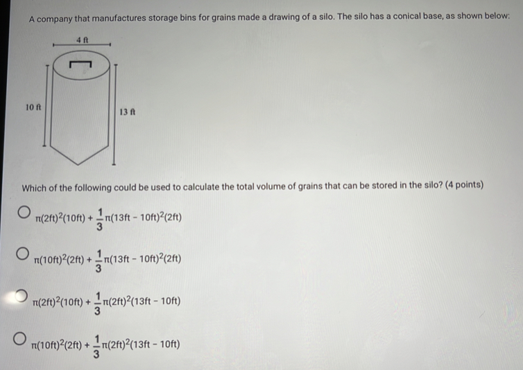 A company that manufactures storage bins for grains made a drawing of a silo. The silo has a conical base, as shown below:
Which of the following could be used to calculate the total volume of grains that can be stored in the silo? (4 points)
π (2ft)^2(10ft)+ 1/3 π (13ft-10ft)^2(2ft)
π (10ft)^2(2ft)+ 1/3 π (13ft-10ft)^2(2ft)
π (2ft)^2(10ft)+ 1/3 π (2ft)^2(13ft-10ft)
π (10ft)^2(2ft)+ 1/3 π (2ft)^2(13ft-10ft)