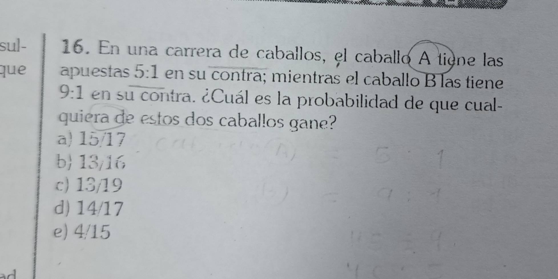 sul- 16. En una carrera de caballos, el caballo A tigne las
que apuestas 5:1 en su contra; mientras el caballo B las tiene
9:1 en su contra. ¿Cuál es la probabilidad de que cual-
quiera de estos dos caballos gane?
a) 15/17
b 13/16
c) 13/19
d) 14/17
e) 4/15