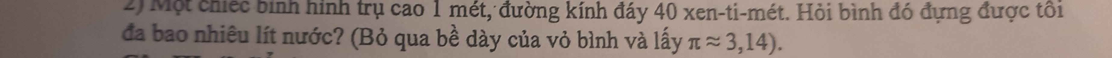 Một chiếc bình hình trụ cao 1 mét, đường kính đáy 40 xen-ti-mét. Hỏi bình đó đựng được tôi 
đa bao nhiêu lít nước? (Bỏ qua bề dày của vỏ bình và lấy π approx 3,14).