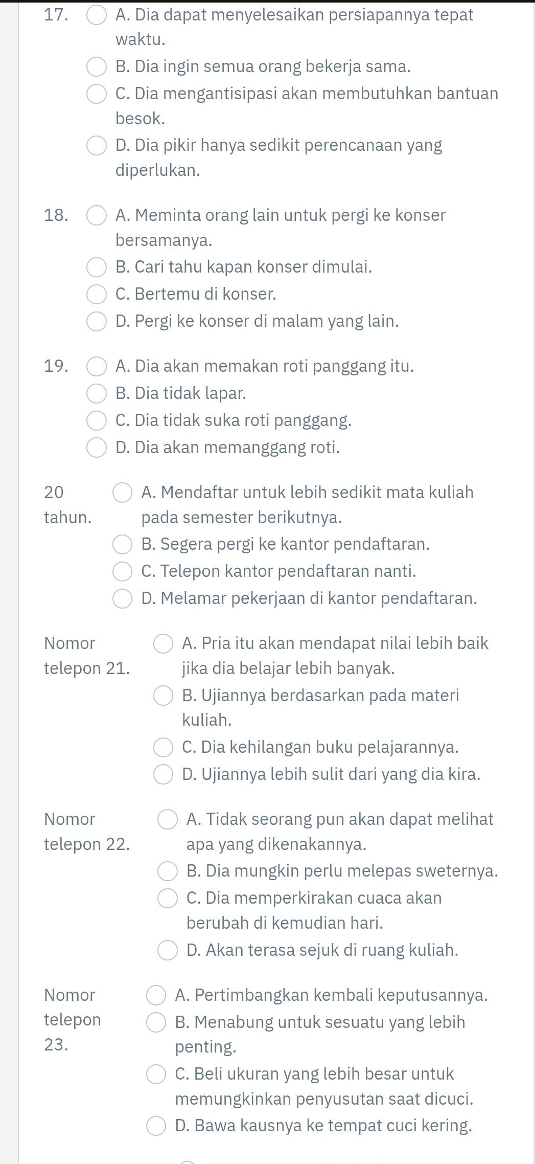 A. Dia dapat menyelesaikan persiapannya tepat
waktu.
B. Dia ingin semua orang bekerja sama.
C. Dia mengantisipasi akan membutuhkan bantuan
besok.
D. Dia pikir hanya sedikit perencanaan yang
diperlukan.
18. A. Meminta orang lain untuk pergi ke konser
bersamanya.
B. Cari tahu kapan konser dimulai.
C. Bertemu di konser.
D. Pergi ke konser di malam yang lain.
19. A. Dia akan memakan roti panggang itu.
B. Dia tidak lapar.
C. Dia tidak suka roti panggang.
D. Dia akan memanggang roti.
20 A. Mendaftar untuk lebih sedikit mata kuliah
tahun. pada semester berikutnya.
B. Segera pergi ke kantor pendaftaran.
C. Telepon kantor pendaftaran nanti.
D. Melamar pekerjaan di kantor pendaftaran.
Nomor A. Pria itu akan mendapat nilai lebih baik
telepon 21. jika dia belajar lebih banyak.
B. Ujiannya berdasarkan pada materi
kuliah.
C. Dia kehilangan buku pelajarannya.
D. Ujiannya lebih sulit dari yang dia kira.
Nomor A. Tidak seorang pun akan dapat melihat
telepon 22. apa yang dikenakannya.
B. Dia mungkin perlu melepas sweternya.
C. Dia memperkirakan cuaca akan
berubah di kemudian hari.
D. Akan terasa sejuk di ruang kuliah.
Nomor A. Pertimbangkan kembali keputusannya.
telepon B. Menabung untuk sesuatu yang lebih
23. penting.
C. Beli ukuran yang lebih besar untuk
memungkinkan penyusutan saat dicuci.
D. Bawa kausnya ke tempat cuci kering.