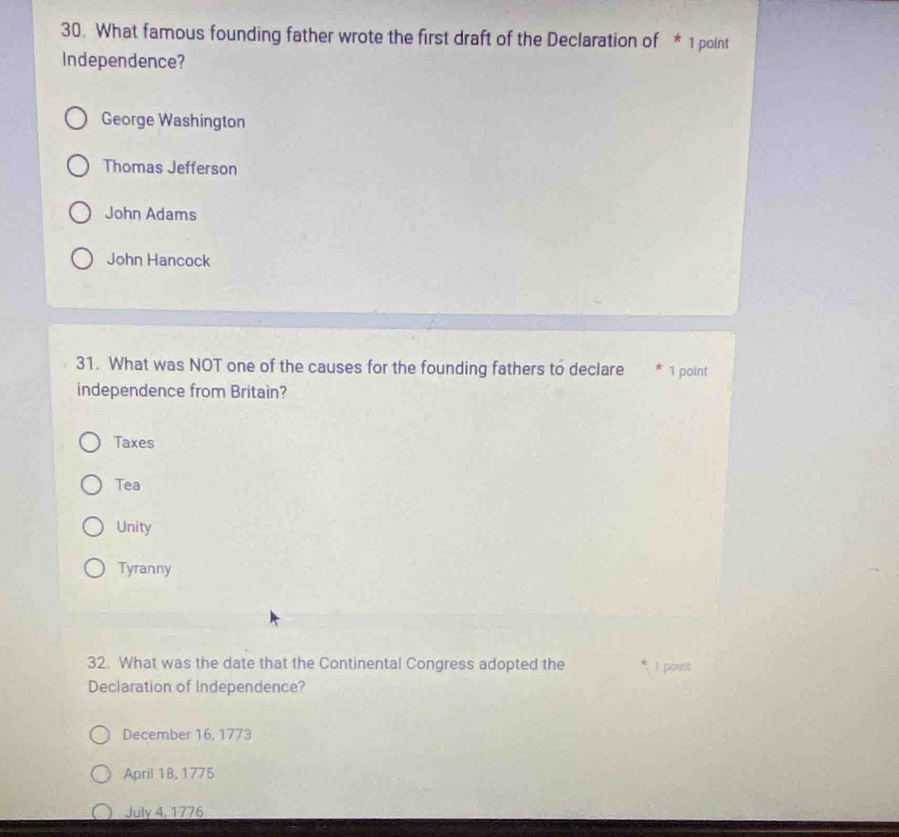 What famous founding father wrote the first draft of the Declaration of * 1 point
Independence?
George Washington
Thomas Jefferson
John Adams
John Hancock
31. What was NOT one of the causes for the founding fathers to declare * 1 point
independence from Britain?
Taxes
Tea
Unity
Tyranny
32. What was the date that the Continental Congress adopted the I point
Declaration of Independence?
December 16, 1773
April 1B, 1775
July 4, 1776