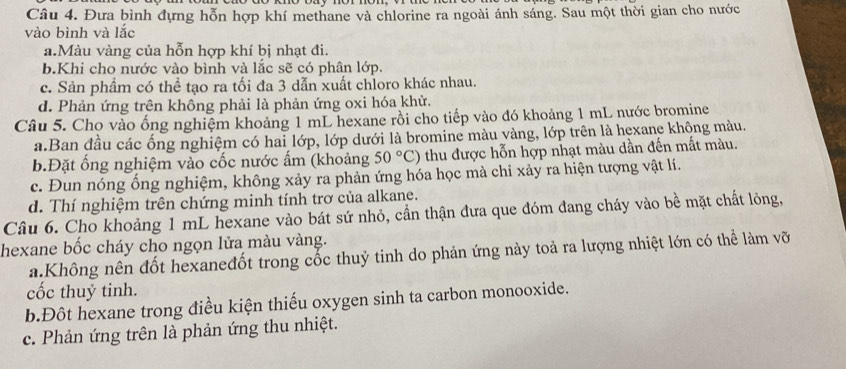 Đưa bình đựng hỗn hợp khí methane và chlorine ra ngoài ánh sáng. Sau một thời gian cho nước
vào bình và lắc
a.Màu vàng của hỗn hợp khí bị nhạt đi.
b.Khi cho nước vào bình và lắc sẽ có phân lớp.
c. Sản phẩm có thể tạo ra tối đa 3 dẫn xuất chloro khác nhau.
d. Phản ứng trên không phải là phản ứng oxi hóa khử.
Câu 5. Cho vào ống nghiệm khoảng 1 mL hexane rồi cho tiếp vào đó khoảng 1 mL nước bromine
a.Ban đầu các ống nghiệm có hai lớp, lớp dưới là bromine màu vàng, lớp trên là hexane không màu.
b.Đặt ống nghiệm vào cốc nước ấm (khoảng 50°C) thu được hỗn hợp nhạt màu dần đến mất màu.
c. Đun nóng ống nghiệm, không xảy ra phản ứng hóa học mà chỉ xảy ra hiện tượng vật lí.
d. Thí nghiệm trên chứng minh tính trơ của alkane.
Câu 6. Cho khoảng 1 mL hexane vào bát sứ nhỏ, cần thận đưa que đóm đang cháy vào bề mặt chất lỏng,
hexane bốc cháy cho ngọn lửa màu vàng.
a.Không nên đốt hexaneđốt trong cốc thuỷ tinh do phản ứng này toả ra lượng nhiệt lớn có thể làm vỡ
cốc thuỷ tinh.
b.Đôt hexane trong điều kiện thiếu oxygen sinh ta carbon monooxide.
c. Phản ứng trên là phản ứng thu nhiệt.