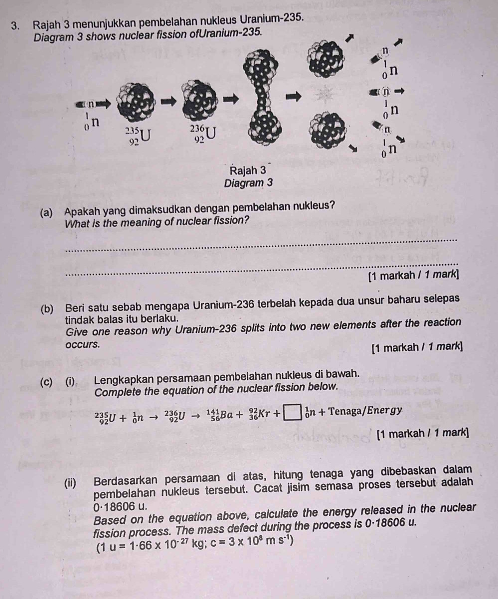 Rajah 3 menunjukkan pembelahan nukleus Uranium- 235. 
Diam- 235. 
(a) Apakah yang dimaksudkan dengan pembelahan nukleus? 
What is the meaning of nuclear fission? 
_ 
_ 
[1 markah / 1 mark] 
(b) Beri satu sebab mengapa Uranium- 236 terbelah kepada dua unsur baharu selepas 
tindak balas itu berlaku. 
Give one reason why Uranium- 236 splits into two new elements after the reaction 
occurs. 
[1 markah / 1 mark] 
(c) (i) Lengkapkan persamaan pembelahan nukleus di bawah. 
Complete the equation of the nuclear fission below.
_(92)^(235)U+_0^(1nto _(92)^(236)Uto _(56)^(141)Ba+_(36)^(92)Kr+□ _0^1n+Tenaga/En ergy 
[1 markah / 1 mark] 
(ii) Berdasarkan persamaan di atas, hitung tenaga yang dibebaskan dalam 
pembelahan nukleus tersebut. Cacat jisim semasa proses tersebut adalah
0·18606 u. 
Based on the equation above, calculate the energy released in the nuclear 
fission process. The mass defect during the process is 0·18606 u.
(1u=1· 66* 10^-27)kg; c=3* 10^8ms^(-1))