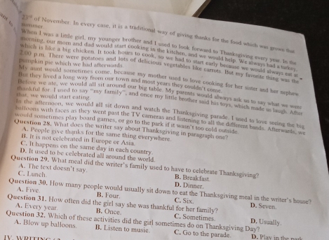 23° of November: In every case, it is a traditional way of giving thanks for the food which was grown that
summer When I was a little girl, my younger brother and I used to look forward to Thanksgiving every year. In the
morning, our mom and dad would start cooking in the kitchen, and we would help. We always had a tackey
which is like a big chicken. It took hours to cook, so we had to start early because we would always eat s
pumpkin pie which we had afterwards.
2:00 p.m. There were potatoes and lots of delicious vegetables like carrots. But my favorte thing was the
My aunt would sometimes come, because my mother used to love cooking for her sister and her nephes
But they lived a long way from our town and most years they coulds t com
Before we ate, we would all sit around our big table. My parents would always ask us to say what we were
that, we would start eating.
rhsakful for. I used to say “my family”, and once my little brother said his toys, which made us laugh. After
Io the afternoon, we would all sit down and watch the Thanksgiving parade. I used to love seeing the big
balloons with faces as they went past the TV cameras and listening to all the different bands. Afterwards, we
would sometimes play board gamnes, or go to the park if it wasn't too cold outside
Question 28. What does the writer say about Thanksgiving in paragraph one?
A. People give thanks for the same thing everywhere
B. It is not celebrated in Europe or Asia.
C. It happens on the same day in each country.
D. It used to be celebrated all around the world.
Question 29. What meal did the writer’s family used to have to celebrate Thanksgiving?
A. The text doesn't say D. Dinner. B. Breakfast
C. Lunch
Question 30. How many people would usually sit down to eat the Thanksgiving meal in the writer's house? D. Seven
A. Five B. Four C. Six.
Question 31. How often did the girl say she was thankful for her family? C. Sometimes
A. Every year B. Once.
Question 32. Which of these activities did the girl sometimes do on Thanksgiving Day? D. Usually.
A. Blow up balloons. B. Listen to musie. C. Go to the parade.