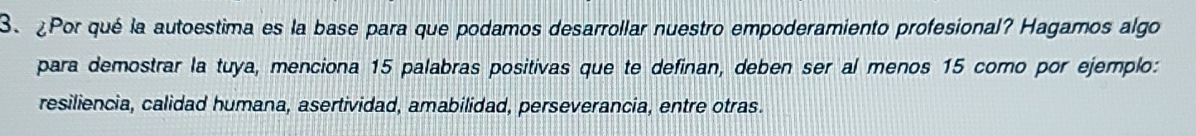 ¿Por qué la autoestima es la base para que podamos desarrollar nuestro empoderamiento profesional? Hagamos algo 
para demostrar la tuya, menciona 15 palabras positivas que te definan, deben ser al menos 15 como por ejemplo: 
resiliencia, calidad humana, asertividad, amabilidad, perseverancia, entre otras.