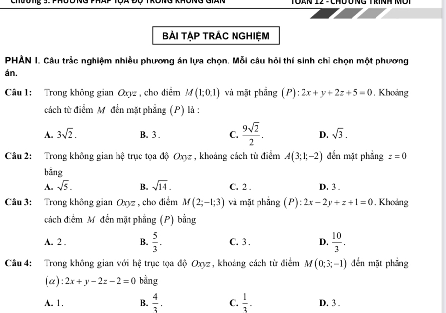 Tôàn 12 - ChưỞng Trính Môi
BÀI TẠP TRÁC NGHIỆM
PHÀN I. Câu trắc nghiệm nhiều phương án lựa chọn. Mỗi câu hỏi thí sinh chỉ chọn một phương
án.
Câu 1: Trong không gian Oxyz , cho điểm M(1;0;1) và mặt phẳng (P): 2x+y+2z+5=0. Khoảng
cách từ điểm M đến mặt phẳng (P) là :
A. 3sqrt(2). B. 3. C.  9sqrt(2)/2 . D. sqrt(3). 
Câu 2: Trong không gian hệ trục tọa độ Oxyz , khoảng cách từ điểm A(3;1;-2) đến mặt phẳng z=0
bằng
A. sqrt(5). B. sqrt(14). C. 2. D. 3.
Câu 3: Trong không gian Oxyz , cho điểm M(2;-1;3) và mặt phẳng (P): 2x-2y+z+1=0. Khoảng
cách điểm M đến mặt phẳng (P) bằng
A. 2 . B.  5/3 . C. 3 . D.  10/3 . 
Câu 4: Trong không gian với hệ trục tọa độ Oxyz , khoảng cách từ điểm M(0;3;-1) đến mặt phẳng
(α): 2x+y-2z-2=0 bằng
A. 1. B.  4/3 . C.  1/3 . D. 3.