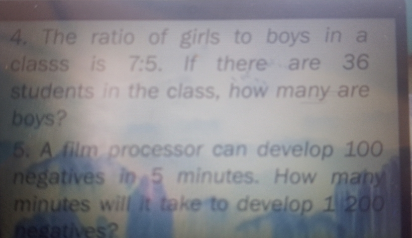 The ratio of girls to boys in a 
classs is 7:5. If there are 36
students in the class, how many are 
boys? 
5. A film processor can develop 100
negatives in 5 minutes. How many
minutes will it take to develop 1 200
negatives?