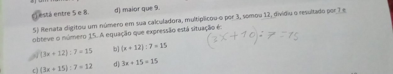 ay
c) está entre 5 e 8. d) maior que 9.
5) Renata digitou um número em sua calculadora, multiplicou-o por 3, somou 12, dividiu o resultado por 7 e
obteve o número 15. A equação que expressão está situação é:
(3x+12):7=15 b) (x+12):7=15
c) (3x+15):7=12 d) 3x+15=15