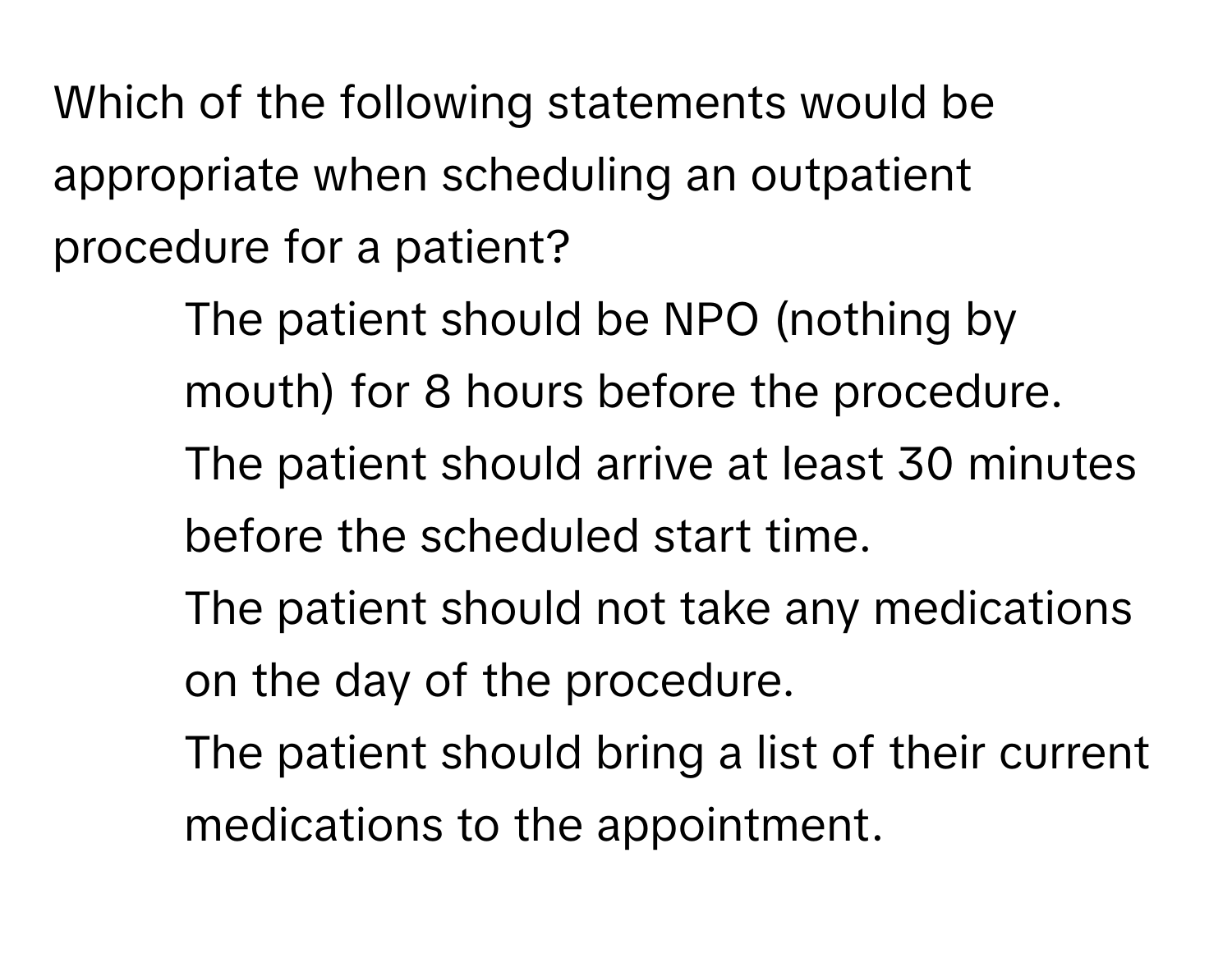 Which of the following statements would be appropriate when scheduling an outpatient procedure for a patient?

1) The patient should be NPO (nothing by mouth) for 8 hours before the procedure. 
2) The patient should arrive at least 30 minutes before the scheduled start time. 
3) The patient should not take any medications on the day of the procedure. 
4) The patient should bring a list of their current medications to the appointment.