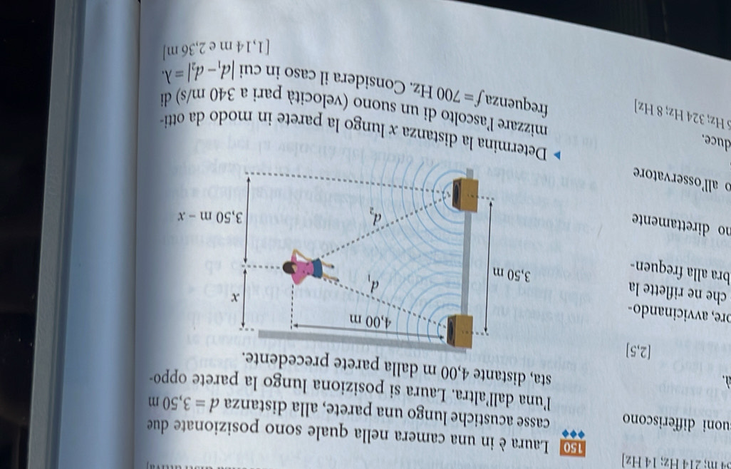 Hz; 14 Hz
150 Laura è in una camera nella quale sono posizionate due
uoni differiscono casse acustiche lungo una parete, alla distanza d=3,50m
l’una dall’altra. Laura si posiziona lungo la parete oppo-
  
sta, distante 4,00 m dalla parete precedente.
[2,5]
ore, avvicinando-
che e riflette la 
bra alla frequen-
no direttamente
o allosservatore
Determina la distanza x lungo la parete in modo da otti
5 Hz; 324 Hz; 8 Hz]
mizzare l'ascolto di un suono (velocità pari a 340 m/s) di
duce. frequenza f=700Hz. Considera il caso in cui
|d_1-d_2|=lambda .
[1,14 m e 2,36 m]