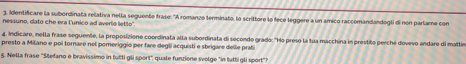 Identificare la subordinata relativa nella seguente frase: "A romanzo terminato, lo scrittore lo fece leggere a un amico raccomandandogli di non parlarne con 
nessuno, dato che era l'unico ad averlo letto", 
4. Indicare, nella frase seguente, la proposizione coordinata alla subordinata di secondo grado: ''Ho preso la tua macchina in prestito perché dovevo andare di mattin 
presto a Milano e poi tornare nel pomeriggio per fare degli acquisti e sbrigare delle prati 
5. Nella frase "Stefano è bravissimo in tutti gli sport", quale funzione svolge "in tutti gli sport"?