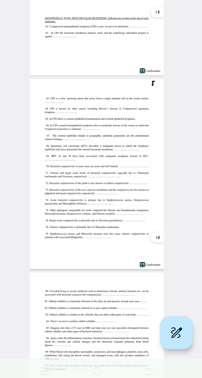 TO 90, TRUE OR FALSE QUESTIONS. Indicate true or false at the end of each
statement.
_
62. In CIN the basement membrane remains intact and the underlying substantial propria is
spared
_
CamScanner
63. CIN is a slow- growing tumor that arises from a single mutated cell on the ocular surface
64 CIN is known by other names including Bowen's disease or Conjunctival squamous
dysplasia
_
66. In CIN corneal intraepithelial neoplasia refer to neoplastic lesions of the cornea in which the
67. The corneal epithelial islands or geographic epithelial granularity are the predominant
clinical findings._
968, Squamous cell carcinoma (SCC) describes a malignant lesion in which the dysplastic
epithelial cells have penetrated the corneal basement membrane._
69. HPV 16 and 18 have been associated with malignant neoplastic lesions in SCC.
_
71. Chronic and hyper acute forms of bacterial conjunctivitis, typically due to Chlamydia
trachomatis and Neisseria, respectively.
72. Bacterial conjunctivitis of the globe is also known as bulbar conjunctivitis.
palpebral and tarsal conjunctivitis respectively
_
74. Acute bacterial conjunctivitis is primary due to Staphylococcus aureus, Streptococcus
_
75. Other pathogens responsible for acute conjunctivitis disease are Pseudomonas aeruginosa,
76. Hyper acute conjunctivitis is primarily due to Neisseria gonorrhoeae_
78. Chronic conjunctivitis is primarily due to Chlamydia trachomatis.
_
79. Staphylococcus aureus and Moraxella lacunata may also cause chronic conjunctivitis in
80. Crowded living or social conditions such as elementary schools, military barracks etc. can be
associated with bacterial conjunctivitis transmissions_
81. Orbital cellulitis is a bacterial infection of the skin, fat and muscles around your eyes.
_
83. Orbital cellulitis is similar to the cellulitis that can affect other parts of your body.
84. There's no test to confirm orbital cellulitis
85. Imaging tests like a CT scan or MRI can help your eye care specialist distinguish between
orbital cellulitis and other types of bacterial infections
86. Injury starts the inflammatory response, chemical factors released upon this stimulation bring 
plasma
89. White blood cells (basophils, neutrophils, monocytes, and macrophages), platelets, mast cells
90. White blood cells basophils, monocytes, and mast cells do not play apart in production of
chemical mediatoes.