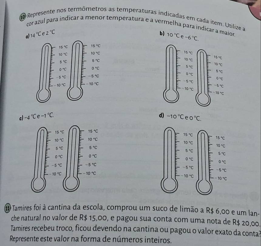 Represente nos termômetros as temperaturas indicadas em cada item. Utilize a
cor azul para indicar a menor temperatura e a vermelha para indicar a maior.
a) 14°C e 2°C b) 10°C e -6°C.
c) -4°C e -1°C. d) -10°C e 0°C.
11 Tamires foi à cantina da escola, comprou um suco de limão a R$ 6,00 e um lan-
che natural no valor de R$ 15,00, e pagou sua conta com uma nota de R$ 20,00.
Tamires recebeu troco, ficou devendo na cantina ou pagou o valor exato da conta?
Represente este valor na forma de números inteiros.