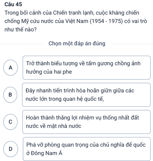 Trong bối cảnh của Chiến tranh lạnh, cuộc kháng chiến
chống Mỹ cứu nước của Việt Nam I 1954-1975 ) có vai trò
như thế nào?
Chọn một đáp án đúng
Trở thành biểu tượng về tấm gương chồng ảnh
A
hưởng của hai phe
B Đây nhanh tiến trình hòa hoãn giữn giữa các
nước lớn trong quan hệ quốc tế,
C Hoàn thành thắng lợi nhiệm vụ thống nhất đất
nước về mặt nhà nước
D Phá vỡ phòng quan trọng của chủ nghĩa đế quốc
ở Đông Nam Á