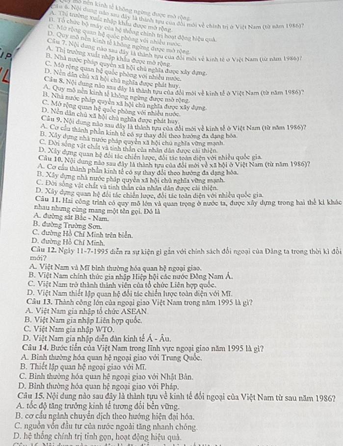 My Mô nền kinh tế không ngừng được mở rộng
Câu 6. Nội dung nào sau đây là thành tựu của đôi môi về chính trị ở Việt Nam (từ năm 1986)7
A. Thị trường xuất nhập khẩu được mở rộng
B. Tổ chức bộ máy của bệ thông chính trị hoạt động hiệu quả.
C. Mở rộng quan hệ quốc phòng với nhiều nước.
D. Quy mô nền kinh tế không ngừng được mở rộng
Cầu 7. Nội dung nào sau đây là thành tưu của đổi môi về kinh tế ở Việt Nam (từ năm 1986).
A. Thị trường xuất nhập khẩu được mò rộng,
JP B. Nhà nước pháp quyên xã hội chủ nghĩa được xây dựng,
C. Mở rộng quan hệ quốc phòng với nhiều nước.
D. Nền dân chủ xã hội chủ nghĩa được phát huy.
Cầu 8. Nội dung nào sau đây là thành tựu của đổi mới y^(frac 2)5 kinh tế ở Việt Nam (từ năm 1986)?
A. Quy mô nên kinh tế không ngừng được mở rộng
B. Nhà nước pháp quyên xã hội chủ nghĩa được xây dựng
C. Mở rộng quan hệ quốc phòng với nhiều nước.
D. Nền dân chủ xã hội chủ nghĩa được phát huy.
Câu 9. Nội dung nào sau đây là thành tựu của đổi mới về kinh tế ở Việt Nam (từ năm 1986)7
A. Cơ cầu thành phần kinh tế có sự thay đổi theo hướng đa đạng hóa
B. Xây dựng nhà nước pháp quyền xã hội chủ nghĩa vùng mạnh
C. Dời sóng vật chất và tinh thân của nhân dân được cải thiện
D. Xây dụng quan hệ đổi tác chiến lược, đối tác toàn diện với nhiều quốc gia
Cầu 10, Nội dung nào sau đây là thành tựu của đỏi mới về xã hội ở Việt Nam (từ năm 1986)?
A. Cơ cầu thành phần kinh tế có sự thay đổi theo hướng đa dạng hóa,
B. Xây dựng nhà nước pháp quyền xã hội chủ nghĩa vững mạnh
C. Đời sống vật chất và tinh thần của nhân dân được cải thiện.
D. Xây dụng quan hệ đổi tác chiến lược, đổi tác toàn diện với nhiều quốc gia.
Câu 11. Hai công trình có quy mô lớn và quan trọng ở nước ta, được xây dựng trong hai thể kỉ khắc
nhau nhưng cùng mang một tên gọi. Đó là
A. đường sắt Bắc - Nam.
B. đường Trường Sơn.
C. đường Hồ Chỉ Minh trên biển.
D. đường Hồ Chí Minh.
Câu 12. Ngày 11-7-1995 diễn ra sự kiện gì gắn với chính sách đổi ngoại của Đảng ta trong thời kì đổi
mới?
A. Việt Nam và Mĩ bình thường hóa quan hệ ngoại giao.
B. Việt Nam chính thức gia nhập Hiệp hội các nước Đông Nam Á.
C. Việt Nam trở thành thành viên của tổ chức Liên hợp quốc.
D. Việt Nam thiết lập quan hệ đổi tác chiến lược toàn diện với Mĩ.
Câu 13. Thành công lớn của ngoại giao Việt Nam trong năm 1995 là gì?
A. Việt Nam gia nhập tổ chức ASEAN
B. Việt Nam gia nhập Liên hợp quốc
C. Việt Nam gia nhập WTO.
D. Việt Nam gia nhập diễn đàn kinh tế Á - Âu.
Câu 14. Bước tiến của Việt Nam trong lĩnh vực ngoại giao năm 1995 là gì?
A. Bình thường hóa quan hệ ngoại giao với Trung Quốc.
B. Thiết lập quan hệ ngoại giao với Mĩ.
C. Bình thường hóa quan hệ ngoại giao với Nhật Bản.
D. Bình thường hóa quan hệ ngoại giao với Pháp.
Câu 15. Nội dung nào sau đây là thành tựu về kinh tế đổi ngoại của Việt Nam từ sau năm 1986?
A. tốc độ tăng trưởng kinh tế tương đổi bền vững.
B. cơ cấu ngành chuyển dịch theo hướng hiện đại hóa.
C. nguồn vốn đầu tư của nước ngoài tăng nhanh chóng.
D. hệ thống chính trị tỉnh gọn, hoạt động hiệu quả.