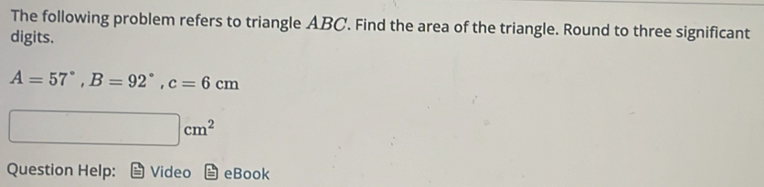 The following problem refers to triangle ABC. Find the area of the triangle. Round to three significant 
digits.
A=57°, B=92°, c=6cm
□ cm^2
Question Help: Video eBook