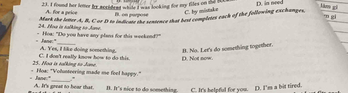 found her letter by accident while I was looking for my files on the b0ur D. in need
làm gì
A. for a price B. on purpose
C. by mistake
m gi
Mørk the letter A, B, C or D to indicate the sentence that best completes each of the following exchanges.
24. Hoa is talking to Jane.
- Hoa: "Do you have any plans for this weekend?"
- Jane:"
_
A. Yes, I like doing something.
B. No. Let's do something together.
C. I don't really know how to do this. D. Not now.
25. Hoa is talking to Jane.
- Hoa: "Volunteering made me feel happy."
Jane:"_ ."
A. It's great to hear that. B. It’s nice to do something. C. It's helpful for you. D. I’m a bit tired.