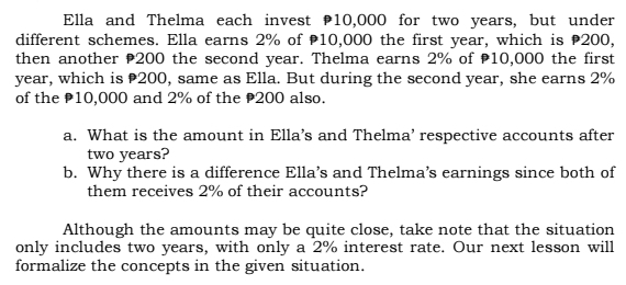 Ella and Thelma each invest 10,000 for two years, but under 
different schemes. Ella earns 2% of 10,000 the first year, which is 200, 
then another 200 the second year. Thelma earns 2% of 10,000 the first
year, which is 200, same as Ella. But during the second year, she earns 2%
of the 10,000 and 2% of the 200 also. 
a. What is the amount in Ella’s and Thelma’ respective accounts after
two years? 
b. Why there is a difference Ella’s and Thelma’s earnings since both of 
them receives 2% of their accounts? 
Although the amounts may be quite close, take note that the situation 
only includes two years, with only a 2% interest rate. Our next lesson will 
formalize the concepts in the given situation.