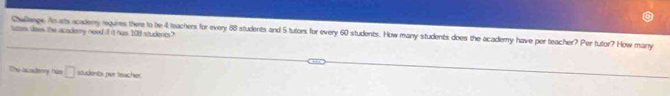 tutter does the acadery need if it has 108 students? Challange. An alts acaderry requires there to be 4 teachers for every 88 students and 5 tutors for every 60 students. How many students does the academy have per teacher? Per tutor? How many 
The acodemy has □ students per teacher.