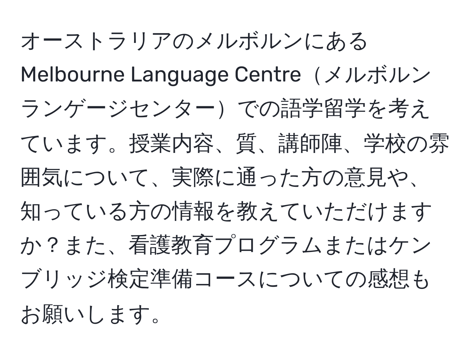 オーストラリアのメルボルンにあるMelbourne Language Centreメルボルンランゲージセンターでの語学留学を考えています。授業内容、質、講師陣、学校の雰囲気について、実際に通った方の意見や、知っている方の情報を教えていただけますか？また、看護教育プログラムまたはケンブリッジ検定準備コースについての感想もお願いします。