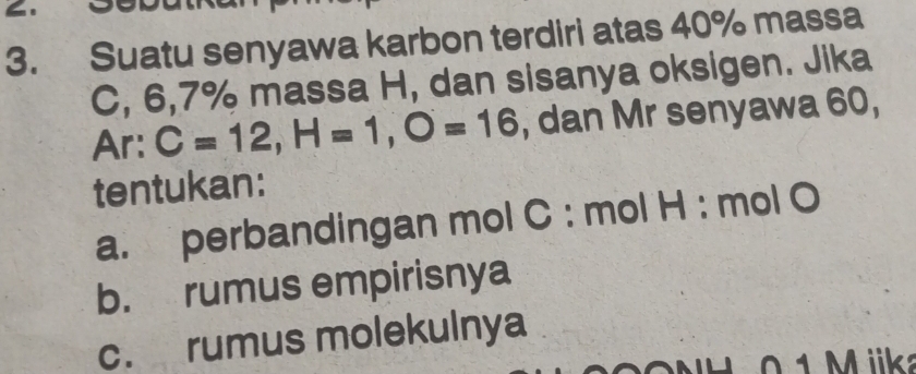 Suatu senyawa karbon terdiri atas 40% massa 
C, 6, 7% massa H, dan sisanya oksigen. Jika 
Ar: C=12, H=1, O=16 , dan Mr senyawa 60, 
tentukan: 
a. perbandingan mol C : mol H : mol O
b. rumus empirisnya 
c. rumus molekulnya 
0 1 M ik