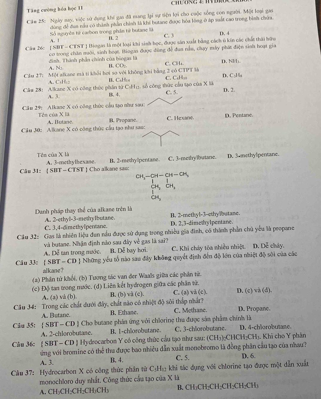 CHƯONG 4: HYDROCAR
Tăng cường hóa học 11
Câu 25: Ngày nay, việc sử dụng khí gas đã mang lại sự tiện lợi cho cuộc sống con người. Một loại gas
dùng đề đun nấu có thành phần chính là khí butane được hóa lông ở áp suất cao trong bình chứa.
Số nguyên tử carbon trong phân tử butane là D. 4
A. l B. 2 C. 3
Câu 26:  SBT-C CTST  Biogas là một loại khí sinh học, được sản xuất bằng cách ủ kín các chất thái hữu
cơ trong chăn nuôi, sinh hoạt. Biogas được dùng đề đun nấu, chạy máy phát điện sinh hoạt gia
đình. Thành phần chính của biogas là
A. N_2.
B. CO_2. C. CH₄. D. NH₃.
Câu 27: Một alkane mà tỉ khối hơi so với không khí bằng 2 có CTPT là
A. C_5H_12 B. C₆H14 C. C4H10 D. C₃H₈
Câu 28: Alkane X có công thức phân tử C_5H_1 2. số công thức cấu tạo của X là D. 2.
A. 3. B. 4.
C. 5.
Câu 29: Alkane X có công thức cấu tạo như sau:
Tên của X là
A. Butane. B. Propane. C. Hexane. D. Pentane.
Câu 30: Alkane X có công thức cấu tạo như sau:
Tên của X là
A. 3-methylhexane. B. 2-methylpentane. C. 3-methylbutane. D. 3-methylpentane.
Câu 31:  SBT - CTST  Cho alkane sau:
beginarrayr CH_3-CH-CH-CH_3 CH_2CH_3 CH_3endarray
CH_3
Danh pháp thay thế của alkane trên là
A. 2-ethyl-3-methylbutane. B. 2-methyl-3-ethylbutane.
C. 3,4-dimethylpentane. D. 2,3-dimethylpentane.
Câu 32: Gas là nhiên liệu đun nấu được sử dụng trong nhiều gia đình, có thành phần chủ yếu là propane
và butane. Nhận định nào sau đây về gas là sai?
A. Dễ tan trong nước. B. Dễ bay hơi. C. Khi cháy tỏa nhiều nhiệt. D. Dễ cháy.
Câu 33:  SBT - CD  Những yếu tố nào sau đây không quyết định đến độ lớn của nhiệt độ sôi của các
alkane?
(a) Phân tử khối. (b) Tương tác van der Waals giữa các phân tử.
(c) Độ tan trong nước. (d) Liên kết hydrogen giữa các phân tử.
A. (a) và (b). B. (b) và (c). C. (a) và (c). D. (c) và (d).
Câu 34: Trong các chất dưới đây, chất nào có nhiệt độ sôi thấp nhất?
A. Butane. B. Ethane. C. Methane. D. Propane.
Câu 35:  SBT-CD # Cho butane phản ứng với chlorine thu được sản phẩm chính là
A. 2-chlorobutane. B. 1-chlorobutane. C. 3-chlorobutane. D. 4-chlorobutane.
Câu 36:  SBT-CD *  Hydrocarbon Y có công thức cấu tạo như sau: (CH_3)_2CHCH_2CH_3. Khi cho Y phản
ứng với bromine có thể thu được bao nhiêu dẫn xuất monobromo là đồng phân cấu tạo của nhau?
A. 3. B. 4. C. 5.
D. 6.
Câu 37: Hydrocarbon X có công thức phân tử C_5H_12 khi tác dụng với chlorine tạo được một dẫn xuất
monochloro duy nhất. Công thức cấu tạo của X là
A. CH_3CH_2CH_2CH_3CH_3
B. CH_3CH_2CH_2CH_2CH_2CH_3