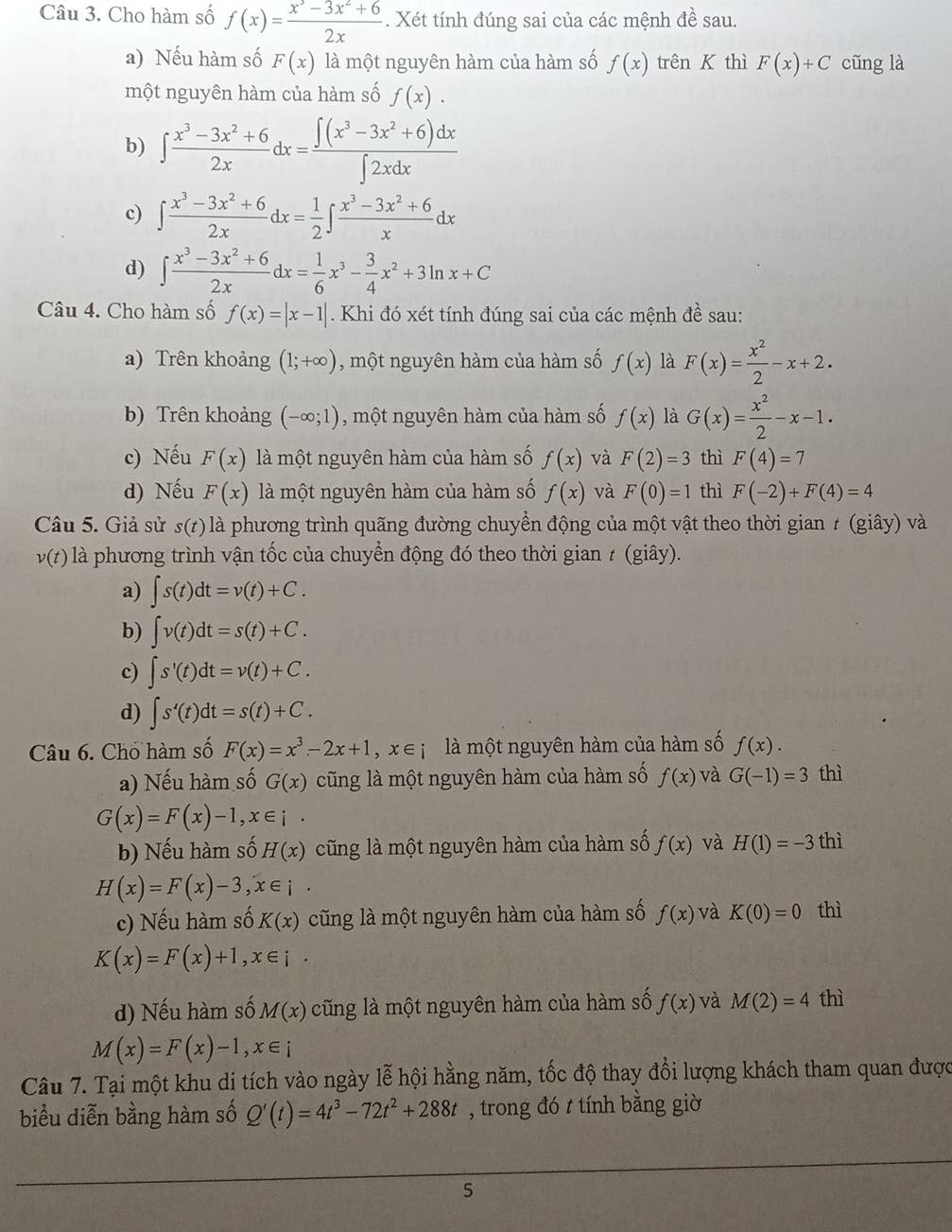 Cho hàm số f(x)= (x^3-3x^2+6)/2x . Xét tính đúng sai của các mệnh đề sau.
a) Nếu hàm số F(x) là một nguyên hàm của hàm số f(x) trên K thì F(x)+C cũng là
một nguyên hàm của hàm số f(x).
b) ∈t  (x^3-3x^2+6)/2x dx= (∈t (x^3-3x^2+6)dx)/∈t 2xdx 
c) ∈t  (x^3-3x^2+6)/2x dx= 1/2 ∈t  (x^3-3x^2+6)/x dx
d) ∈t  (x^3-3x^2+6)/2x dx= 1/6 x^3- 3/4 x^2+3ln x+C
Câu 4. Cho hàm số f(x)=|x-1|. Khi đó xét tính đúng sai của các mệnh đề sau:
a) Trên khoảng (1;+∈fty ) , một nguyên hàm của hàm số f(x) là F(x)= x^2/2 -x+2.
b) Trên khoảng (-∈fty ;1) , một nguyên hàm của hàm số f(x) là G(x)= x^2/2 -x-1.
c) Nếu F(x) là một nguyên hàm của hàm số f(x) và F(2)=3 thì F(4)=7
d) Nếu F(x) là một nguyên hàm của hàm số f(x) và F(0)=1 thì F(-2)+F(4)=4
Câu 5. Giả sử s(t) là phương trình quãng đường chuyển động của một vật theo thời gian ≠ (giây) và
v(t) là phương trình vận tốc của chuyển động đó theo thời gian ≠ (giây).
a) ∈t s(t)dt=v(t)+C.
b) ∈t v(t)dt=s(t)+C.
c) ∈t s'(t)dt=v(t)+C.
d) ∈t s'(t)dt=s(t)+C.
Câu 6. Chổ hàm số F(x)=x^3-2x+1,x∈ i là một nguyên hàm của hàm số f(x).
a) Nếu hàm số G(x) cũng là một nguyên hàm của hàm số f(x) và G(-1)=3 thì
G(x)=F(x)-1,x∈ i.
b) Nếu hàm số H(x) cũng là một nguyên hàm của hàm số f(x) và H(1)=-3th
H(x)=F(x)-3,x∈ i
c) Nếu hàm số K(x) cũng là một nguyên hàm của hàm số f(x) và K(0)=0 thì
K(x)=F(x)+1,x∈ i·
d) Nếu hàm số M(x) cũng là một nguyên hàm của hàm số f(x) và M(2)=4 thì
M(x)=F(x)-1,x∈ i
Câu 7. Tại một khu di tích vào ngày lễ hội hằng năm, tốc độ thay đổi lượng khách tham quan được
biểu diễn bằng hàm số Q'(t)=4t^3-72t^2+288t , trong đó t tính bằng giờ
5