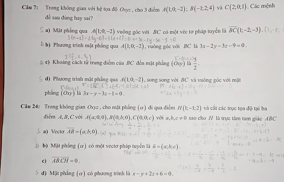 Trong không gian với hệ tọa độ Oxyz , cho 3 điểm A(1;0;-2); B(-1;2;4) và C(2;0;1). Các mệnh
đề sau đúng hay sai?
a) Mặt phẳng qua A(1;0;-2) vuông góc với BC có một véc tơ pháp tuyển là overline BC(1;-2;-3). (3;-2;
b) Phương trình mặt phẳng qua A(1;0;-2) , vuông góc với BC là 3x-2y-3z-9=0.
c) Khoảng cách từ trung điểm của BC đến mặt phẳng (Oxy) là  3/2 ·
d) Phương trình mặt phẳng qua A(1;0;-2) , song song với BC và vuông góc với mặt
phẳng (Oxy) là 3x-y-3z-1=0. 
Câu 24: Trong không gian Oxyz , cho mặt phẳng (α) đi qua điểm H(1;-1;2) và cắt các trục tọa độ tại ba
điểm A, B, C với A(a;0;0), B(0;b;0), C(0;0;c) với a,b,c!= 0 sao cho H là trực tâm tam giác ABC
a) Vectơ overline AB=(a;b;0)
b) Mặt phẳng (α) có một vectơ pháp tuyển là vector n=(a;b;c
c) vector AB.vector CH=0.
d) Mặt phẳng (α) có phương trình là x-y+2z+6=0.