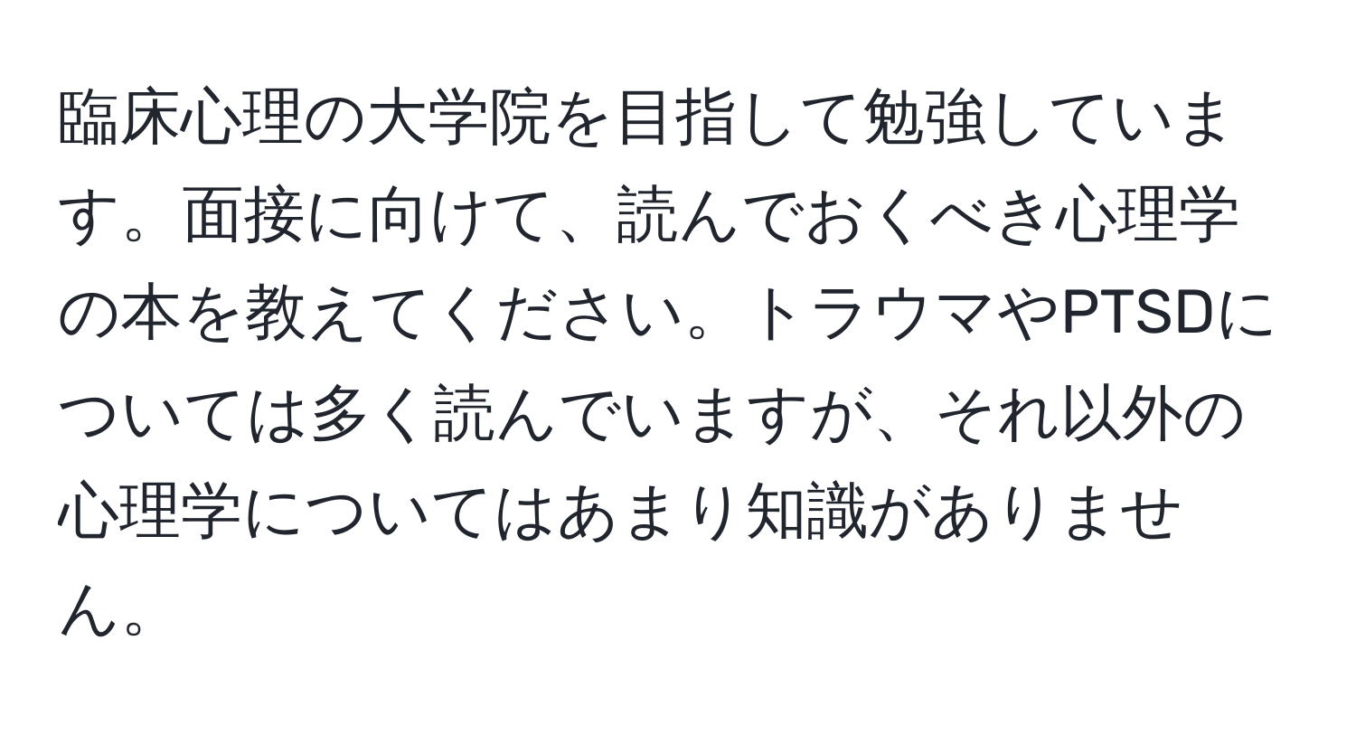 臨床心理の大学院を目指して勉強しています。面接に向けて、読んでおくべき心理学の本を教えてください。トラウマやPTSDについては多く読んでいますが、それ以外の心理学についてはあまり知識がありません。