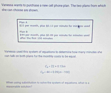 Vanessa wants to purchase a new cell phone plan. The two plans from which
she can choose are shown.
Plan A
$22 per month, plus $0.13 per minute for min es used
Plan B
$44 per month, plus $0.09 per minute for minutes used
after the first 100 minutes
Vanessa used this system of equations to determine how many minutes she
can talk on both plans for the monthly costs to be equal.
C_A=22+0.13m
C_8=44+0.09(m-100)
When using substitution to solve the system of equations, what is a
reasonable solution?