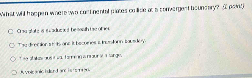 What will happen where two continental plates collide at a convergent boundary? (1 point)
One plate is subducted beneath the other.
The direction shifts and it becomes a transform boundary.
The plates push up, forming a mountain range.
A volcanic island arc is formed.