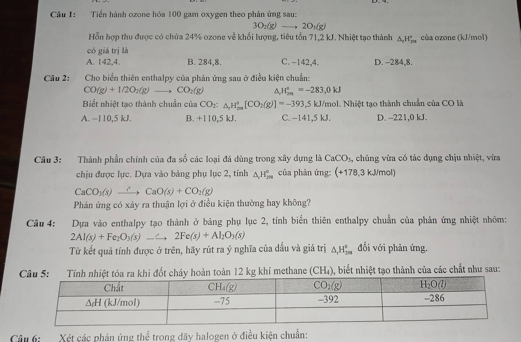 Tiến hành ozone hóa 100 gam oxygen theo phản ứng sau:
3O_2(g)to 2O_3(g)
Hỗn hợp thu được có chứa 24% ozone về khối lượng, tiêu tốn 71,2 kJ. Nhiệt tạo thành △ _fH_(298)° của ozone (kJ/mol)
có giá trị là
A. 142,4. B. 284,8. C. −142,4. D. -284,8.
Câu 2: Cho biến thiên enthalpy của phản ứng sau ở điều kiện chuẩn:
CO(g)+1/2O_2(g)to CO_2(g)
△ H_(298)^0=-283,0kJ
Biết nhiệt tạo thành chuẩn của CO₂: △ _fH_(298)^0[CO_2(g)]=-393 ,5 kJ/mol. Nhiệt tạo thành chuẩn của CO là
A. −110,5 kJ. B. +110,5 kJ. C. −141,5 kJ. D. -221,0 kJ.
Câu 3: Thành phần chính của đa số các loại đá dùng trong xây dựng là CaCO_3 , chúng vừa có tác dụng chịu nhiệt, vừa
chịu được lực. Dựa vào bảng phụ lục 2, tính △ _rH_(298)^0 của phản ứng: (+178,3 kJ/mol)
CaCO_3(s)xrightarrow ?O(sCaO(s)+CO_2(g)
Phản ứng có xảy ra thuận lợi ở điều kiện thường hay không?
Câu 4: :Dựa vào enthalpy tạo thành ở bảng phụ lục 2, tính biến thiên enthalpy chuẩn của phản ứng nhiệt nhỏm:
2Al(s)+Fe_2O_3(s)_ xrightarrow  2Fe(s)+Al_2O_3(s)
Từ kết quả tính được ở trên, hãy rút ra ý nghĩa của dấu và giá trị △ _rH_(298)^0 đối với phản ứng.
khi đốt cháy hoàn toàn 12 kg khí methane (CH_4) 0, biết nhiệt tạo thành của các chất như sau:
Câu 6: Xét các phản ứng thế trong dãy halogen ở điều kiện chuẩn: